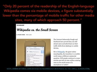 ”Only 20 percent of the readership of the English-language
Wikipedia comes via mobile devices, a figure substantially
lower than the percentage of mobile traffic for other media
sites, many of which approach 50 percent.”

H T T P : / / W W W. N Y T I M E S . C O M / 2 0 1 4 / 0 2 / 1 0 / T E C H N O L O G Y / W I K I P E D I A - V S - T H E - S M A L L - S C R E E N . H T M L

 