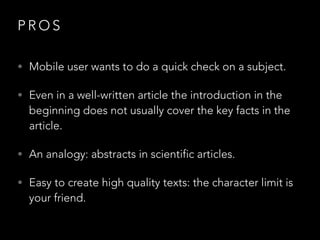 PROS
• Mobile user wants to do a quick check on a subject.
• Even in a well-written article the introduction in the

beginning does not usually cover the key facts in the
article.

• An analogy: abstracts in scientific articles.
• Easy to create high quality texts: the character limit is

your friend.

 