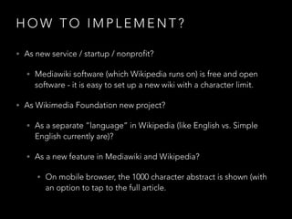 HOW TO IMPLEMENT?
• As new service / startup / nonprofit?
• Mediawiki software (which Wikipedia runs on) is free and open

software - it is easy to set up a new wiki with a character limit.

• As Wikimedia Foundation new project?
• As a separate ”language” in Wikipedia (like English vs. Simple

English currently are)?

• As a new feature in Mediawiki and Wikipedia?
• On mobile browser, the 1000 character abstract is shown (with

an option to tap to the full article.

 