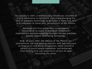 On January 9, 2007, a revolutionary device was unveiled at
a tech conference in California, effectively changing the
face of everyday technology as we knew it. Naturally, this
is in reference to Steve Jobs’ introduction of the iPhone.
Although this first model was, in retrospect,
extraordinarily basic, it shattered consumers’
expectations and subsequently changed the way everyday
people viewed developing technology.
Now, 10 years after the release of the iPhone, our
smartphones are only getting smarter, with features such
as fingerprint and facial recognition, voice control, a
variety of touch-based commands, and enhanced
functionality and user experience across all apps
becoming the norm.
 