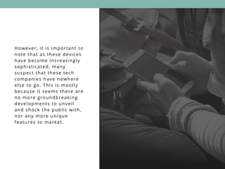 However, it is important to
note that as these devices
have become increasingly
sophisticated, many
suspect that these tech
companies have nowhere
else to go. This is mostly
because it seems there are
no more groundbreaking
developments to unveil
and shock the public with,
nor any more unique
features to market.
 
