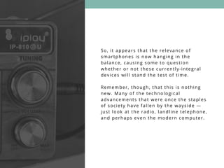 So, it appears that the relevance of
smartphones is now hanging in the
balance, causing some to question
whether or not these currently-integral
devices will stand the test of time.
Remember, though, that this is nothing
new. Many of the technological
advancements that were once the staples
of society have fallen by the wayside —
just look at the radio, landline telephone,
and perhaps even the modern computer.
 