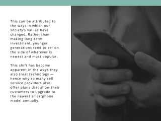 This can be attributed to
the ways in which our
society’s values have
changed. Rather than
making long-term
investment, younger
generations tend to err on
the side of whatever is
newest and most popular.
This shift has become
apparent in the ways they
also treat technology —
hence why so many cell
service providers also
offer plans that allow their
customers to upgrade to
the newest smartphone
model annually.
 