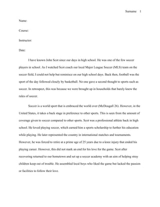 Surname      1


Name:


Course:


Instructor:


Date:


        I have known John Scot since our days in high school. He was one of the few soccer

players in school. As I watched Scot coach our local Major League Soccer (MLS) team on the

soccer field, I could not help but reminisce on our high school days. Back then, football was the

sport of the day followed closely by basketball. No one gave a second thought to sports such as

soccer. In retrospect, this was because we were brought up in households that barely knew the

rules of soccer.


        Soccer is a world sport that is embraced the world over (McDougall 26). However, in the

United States, it takes a back stage in preference to other sports. This is seen from the amount of

coverage given to soccer compared to other sports. Scot was a professional athlete back in high

school. He loved playing soccer, which earned him a sports scholarship to further his education

while playing. He later represented the country in international matches and tournaments.

However, he was forced to retire at a prime age of 25 years due to a knee injury that ended his

playing career. However, this did not mark an end for his love for the game. Scot after

recovering returned to our hometown and set up a soccer academy with an aim of helping stray

children keep out of trouble. He assembled local boys who liked the game but lacked the passion

or facilities to follow their love.
 