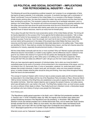 US POLITICAL AND SOCIAL DICHOTOMY – IMPLICATIONS
FOR PETROCHEMICAL INDUSTRY – Part V
Page 1
The following will sound like proselytizing a political viewpoint, but I propose it is an amalgamation of facts
that lead to at least a potential, if not undeniable, conclusion. A revolution has begun with a combination of
“Brexit” and Donald Trump as President of the United States. It is a revolution of the Western Civilization
private industry working class, the class that created the modern day world economy and the class that has
been shrinking for some time. This revolution is about the eventual rise of worldwide nationalism, and it is
starting in the United States. The revolution will continue and expand because of the growing realization that
the cheap resources that have driven the world economies since the end of World War II are rapidly
dwindling. The revolution will culminate within twenty years when the surviving nations, the ones with some
significant level of natural resources, resort to an every-man-for-himself policy.
This is about the path that I think the most conservative section of the United States will take. The timing will
be heavily dependent on the success of the Trump agenda that he talked about pre-election. Talk is cheap,
but the kind of action he has proposed isn’t, especially for a country that is in irreconcilable debt already.
Whatever success Trump has, it won’t be enough; but it won’t be for lack of trying. In the eventual end, the
survival instinct will be paramount in the states of the present-day United States that have most of the
resources and the least number of overpopulated cities totally dependent on the welfare state. These states
are identified in Part IV. Now shall we consider the following history lesson, and then let’s theorize about the
implications for industry, especially the petrochemical industry, in future parts.
Will the Unites States eventually split into two or more countries? Why not? Married couples split when their
differences become irreconcilable. Is it better to stay together until the differences result in violence? Is that
good for any children (the citizens)? Is it good for the two parties (the ideologically opposed states)?
Employees and employers split up when either party is not fulfilling one or the others objectives. What’s
wrong with that? Why are states any different? Later I will give you the main reason argued for why not.
When you hear arguments against secession of individual states, that is when you know the belief in
centralized power as the savior of humanity is firmly entrenched in the consciousness of the arguer, and it is
not limited to the U.S. Democratic Party. A union or association, whatever it is, works best when it exists
between like-minded individuals. It doesn’t work well, and shouldn’t, when one more powerful individual,
group, or location dictates what the other should be doing and thinking. How many times throughout history
does that have to be demonstrated?
This concept of maximum freedom within minimum laws to protect property rights and life and limb started to
be desecrated in the United Sates with the rise of the Republican Party (ironically) in Ripon, Wisconsin March
1854 by former members of the Whig Party who established a new party to oppose the spread of slavery into
the western territories. Note their original objective was to oppose the spread of slavery, not outlaw slavery
which was still lawful and in use mainly in the south. The Whig Party needed a hero, as most humans usually
do, and an enforcer of their ideals on others. They finally found one in Abraham Lincoln, a Kentuckian lawyer
and politician who had a history of trying to save people from themselves.
From History.com:
“The Republicans rapidly gained supporters in the North, and in 1856 their first presidential candidate, John
C. Fremont, won 11 of the 16 Northern states. By 1860, the majority of the Southern slave states were
publicly threatening secession if the Republicans won the presidency. In November 1860, Republican
Abraham Lincoln was elected president over a divided Democratic Party, and six weeks later South Carolina
formally seceded from the Union. Within six more weeks, five other Southern states had followed South
Carolina’s lead, and in April 1861 the Civil War began when Confederate shore batteries under General
P.G.T. Beauregard opened fire on Fort Sumter in South Carolina’s Charleston Bay.
What did Lincoln and his “federalists” buddies accomplish?
 