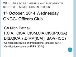 WILL , TIPS TO BE CHEERFUL AND FUNDAMENTAL 
RIGHTS OF “SENIOR CITIZEN PERSON” 
1st October, 2014 Wednesday 
ONGC- Officers Club 
CA Nitin Pathak 
F.C.A. ,CISA, CISM,CIA,CISSP(USA) 
DISA(ICAI) ,DIRM(ICAI) ,SAP(FICO) 
Certification course on International taxation( ICAI) 
Certification course on IFRS ( ICAI) 
 