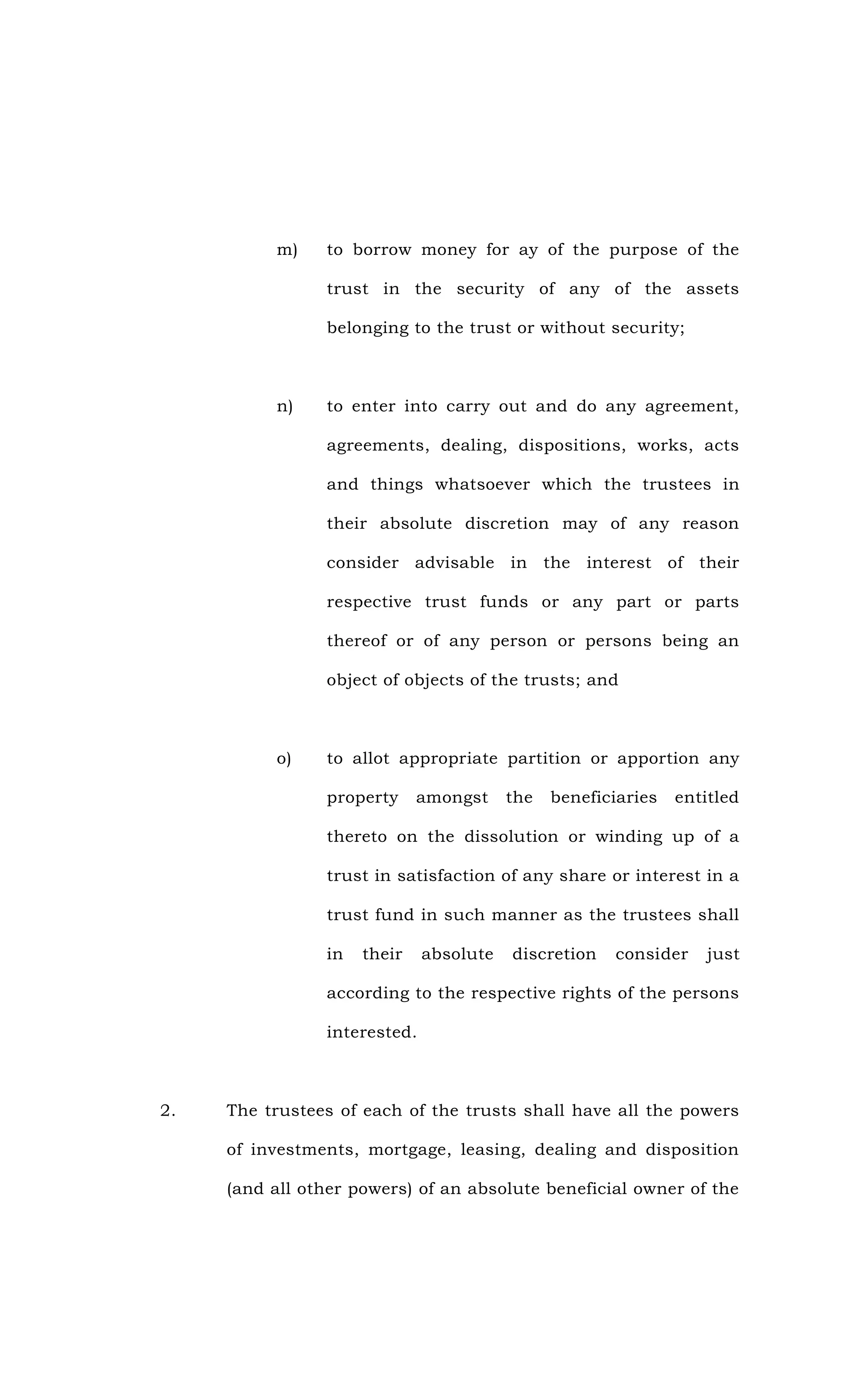 m) to borrow money for ay of the purpose of the
trust in the security of any of the assets
belonging to the trust or without security;
n) to enter into carry out and do any agreement,
agreements, dealing, dispositions, works, acts
and things whatsoever which the trustees in
their absolute discretion may of any reason
consider advisable in the interest of their
respective trust funds or any part or parts
thereof or of any person or persons being an
object of objects of the trusts; and
o) to allot appropriate partition or apportion any
property amongst the beneficiaries entitled
thereto on the dissolution or winding up of a
trust in satisfaction of any share or interest in a
trust fund in such manner as the trustees shall
in their absolute discretion consider just
according to the respective rights of the persons
interested.
2. The trustees of each of the trusts shall have all the powers
of investments, mortgage, leasing, dealing and disposition
(and all other powers) of an absolute beneficial owner of the
 