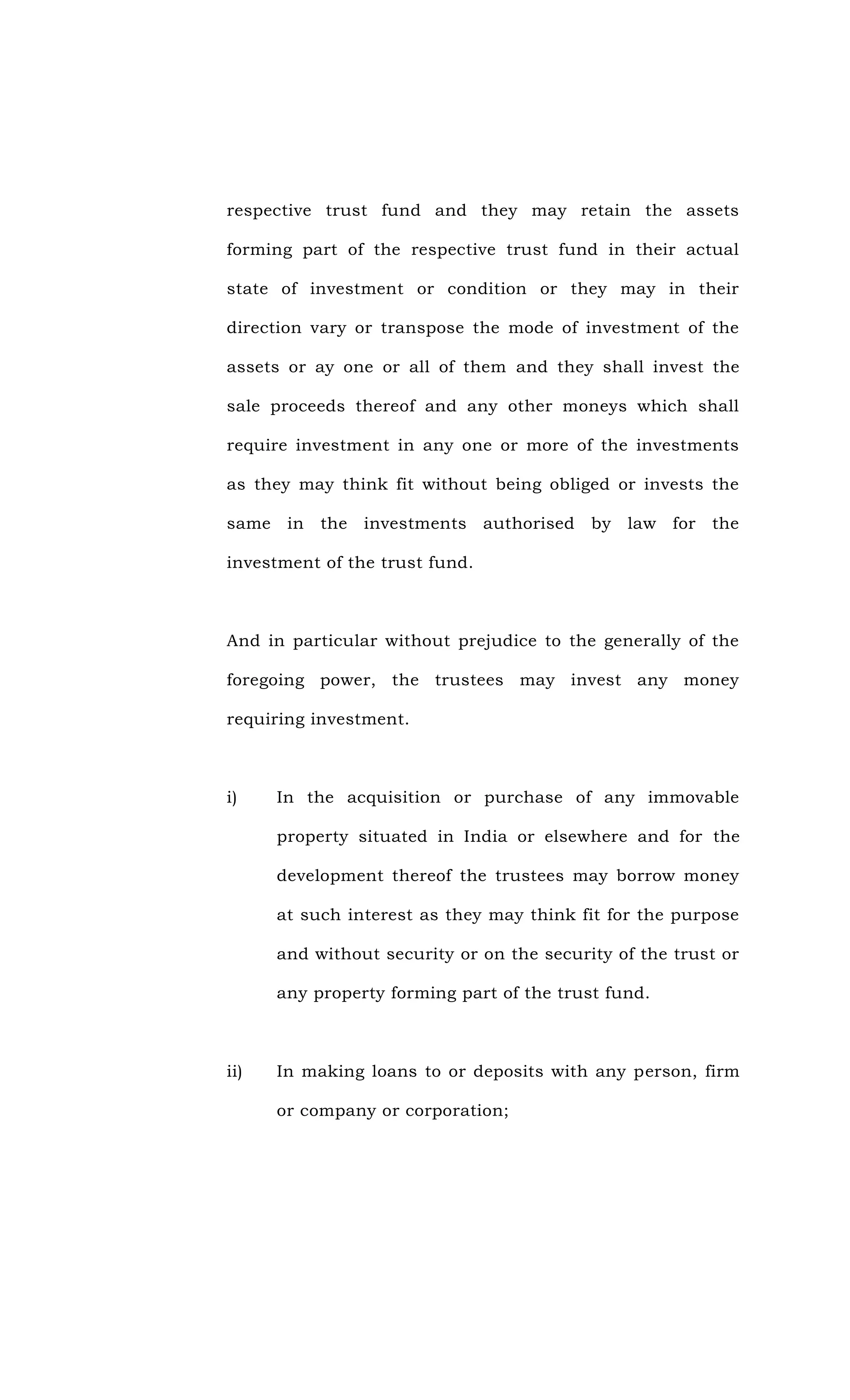 respective trust fund and they may retain the assets
forming part of the respective trust fund in their actual
state of investment or condition or they may in their
direction vary or transpose the mode of investment of the
assets or ay one or all of them and they shall invest the
sale proceeds thereof and any other moneys which shall
require investment in any one or more of the investments
as they may think fit without being obliged or invests the
same in the investments authorised by law for the
investment of the trust fund.
And in particular without prejudice to the generally of the
foregoing power, the trustees may invest any money
requiring investment.
i) In the acquisition or purchase of any immovable
property situated in India or elsewhere and for the
development thereof the trustees may borrow money
at such interest as they may think fit for the purpose
and without security or on the security of the trust or
any property forming part of the trust fund.
ii) In making loans to or deposits with any person, firm
or company or corporation;
 