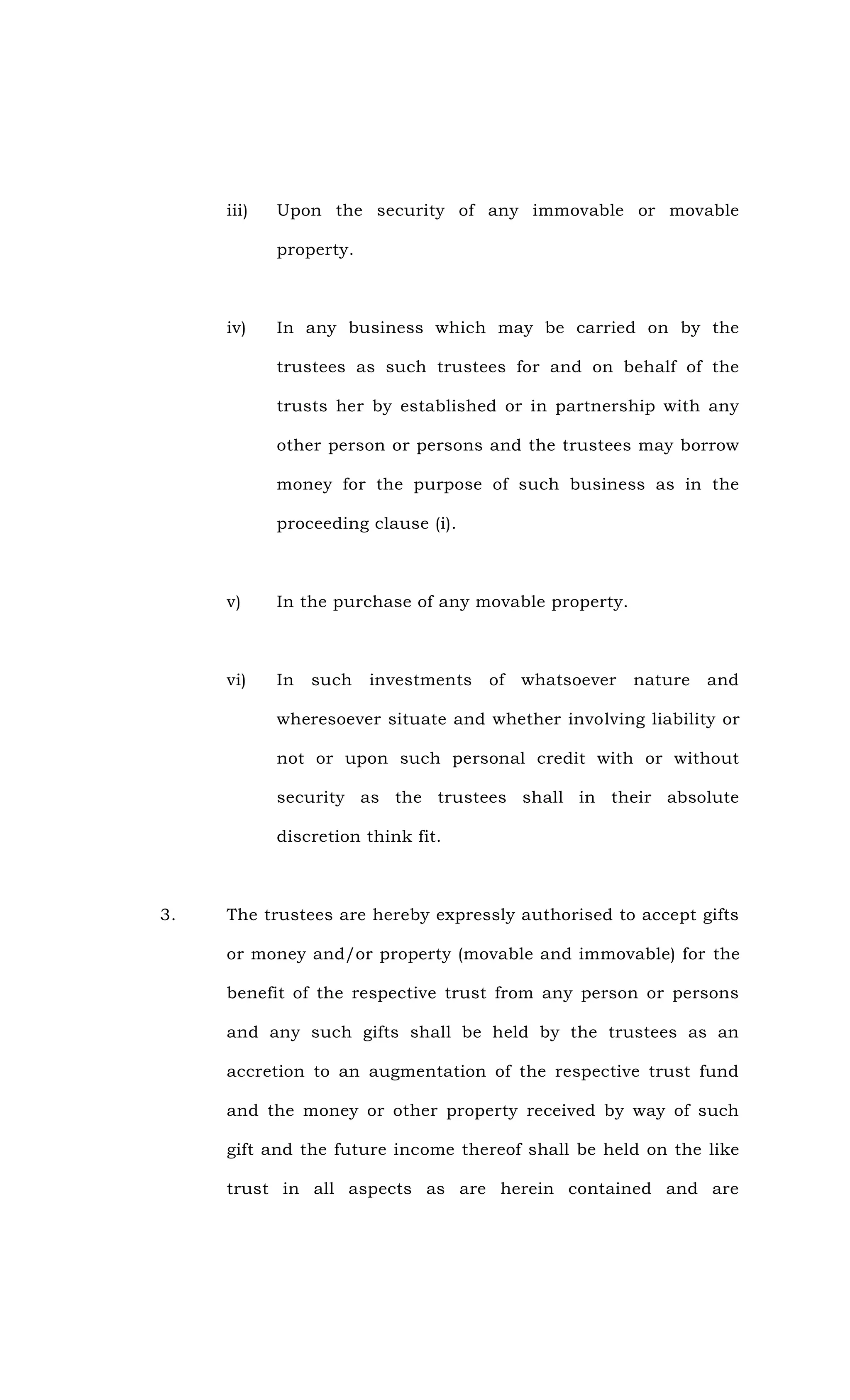 iii) Upon the security of any immovable or movable
property.
iv) In any business which may be carried on by the
trustees as such trustees for and on behalf of the
trusts her by established or in partnership with any
other person or persons and the trustees may borrow
money for the purpose of such business as in the
proceeding clause (i).
v) In the purchase of any movable property.
vi) In such investments of whatsoever nature and
wheresoever situate and whether involving liability or
not or upon such personal credit with or without
security as the trustees shall in their absolute
discretion think fit.
3. The trustees are hereby expressly authorised to accept gifts
or money and/or property (movable and immovable) for the
benefit of the respective trust from any person or persons
and any such gifts shall be held by the trustees as an
accretion to an augmentation of the respective trust fund
and the money or other property received by way of such
gift and the future income thereof shall be held on the like
trust in all aspects as are herein contained and are
 