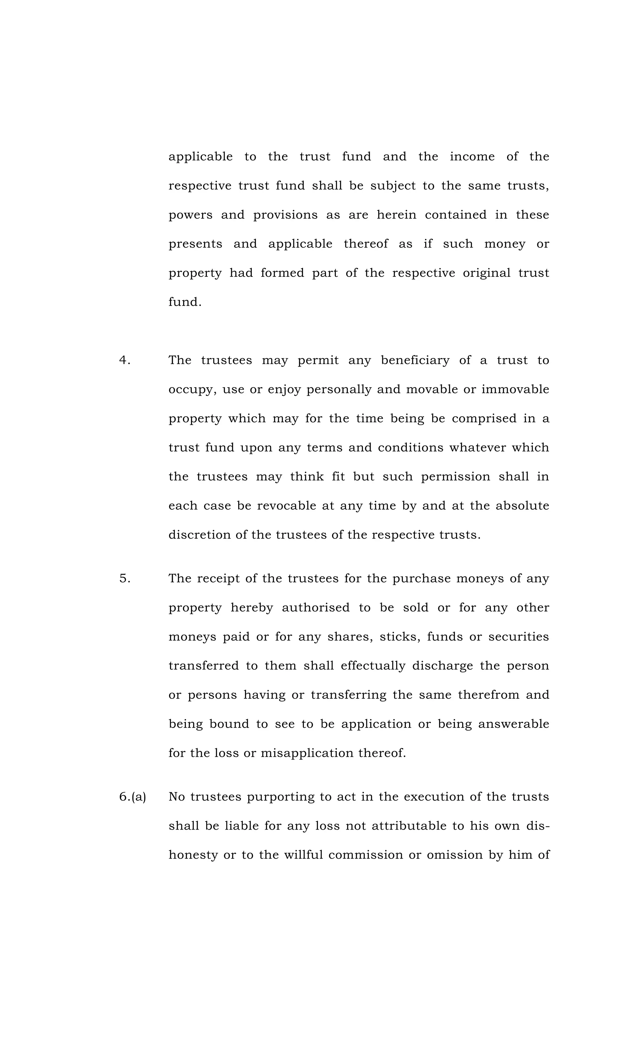 applicable to the trust fund and the income of the
respective trust fund shall be subject to the same trusts,
powers and provisions as are herein contained in these
presents and applicable thereof as if such money or
property had formed part of the respective original trust
fund.
4. The trustees may permit any beneficiary of a trust to
occupy, use or enjoy personally and movable or immovable
property which may for the time being be comprised in a
trust fund upon any terms and conditions whatever which
the trustees may think fit but such permission shall in
each case be revocable at any time by and at the absolute
discretion of the trustees of the respective trusts.
5. The receipt of the trustees for the purchase moneys of any
property hereby authorised to be sold or for any other
moneys paid or for any shares, sticks, funds or securities
transferred to them shall effectually discharge the person
or persons having or transferring the same therefrom and
being bound to see to be application or being answerable
for the loss or misapplication thereof.
6.(a) No trustees purporting to act in the execution of the trusts
shall be liable for any loss not attributable to his own dis-
honesty or to the willful commission or omission by him of
 