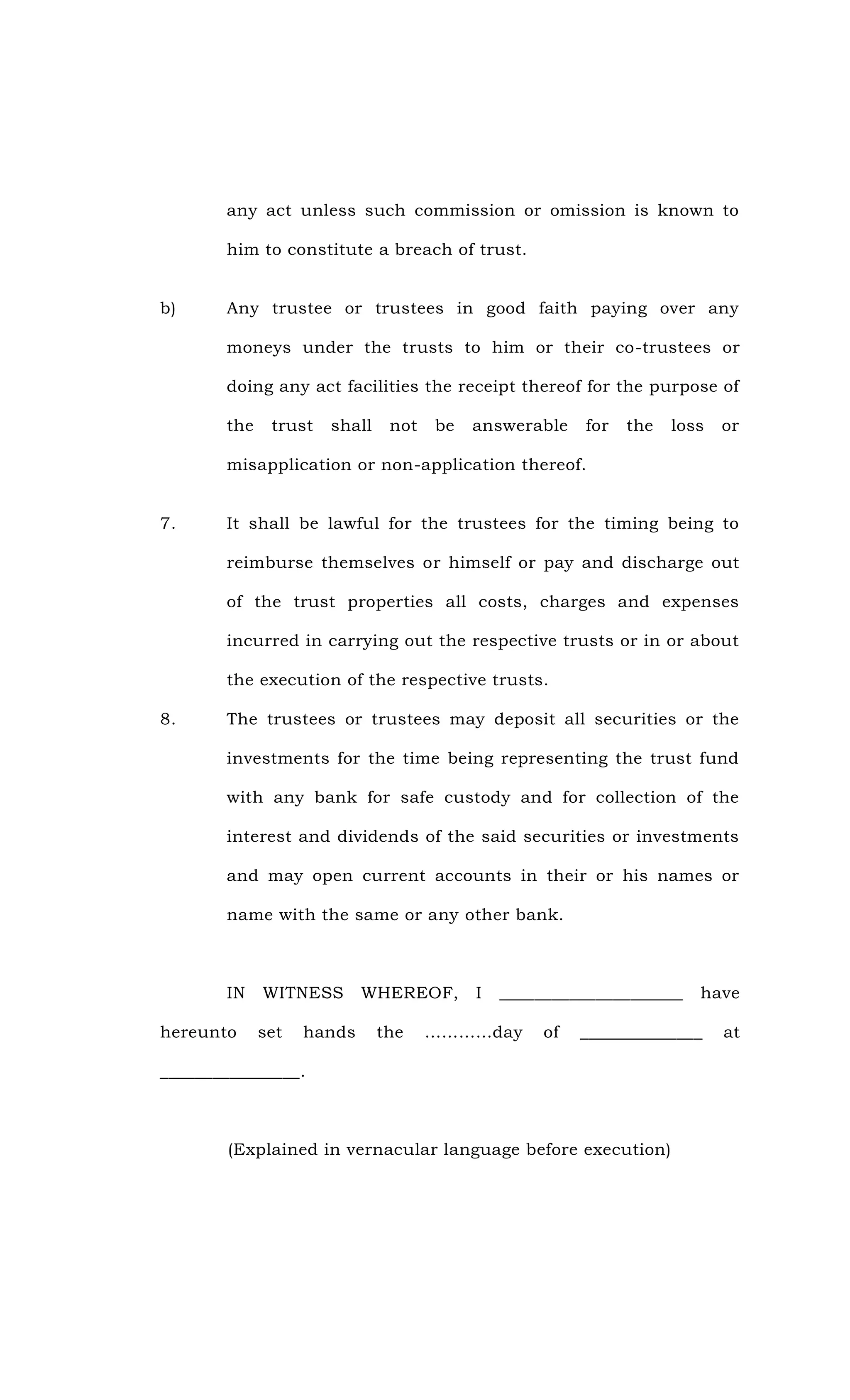 any act unless such commission or omission is known to
him to constitute a breach of trust.
b) Any trustee or trustees in good faith paying over any
moneys under the trusts to him or their co-trustees or
doing any act facilities the receipt thereof for the purpose of
the trust shall not be answerable for the loss or
misapplication or non-application thereof.
7. It shall be lawful for the trustees for the timing being to
reimburse themselves or himself or pay and discharge out
of the trust properties all costs, charges and expenses
incurred in carrying out the respective trusts or in or about
the execution of the respective trusts.
8. The trustees or trustees may deposit all securities or the
investments for the time being representing the trust fund
with any bank for safe custody and for collection of the
interest and dividends of the said securities or investments
and may open current accounts in their or his names or
name with the same or any other bank.
IN WITNESS WHEREOF, I _____________________ have
hereunto set hands the …………day of ______________ at
________________.
(Explained in vernacular language before execution)
 