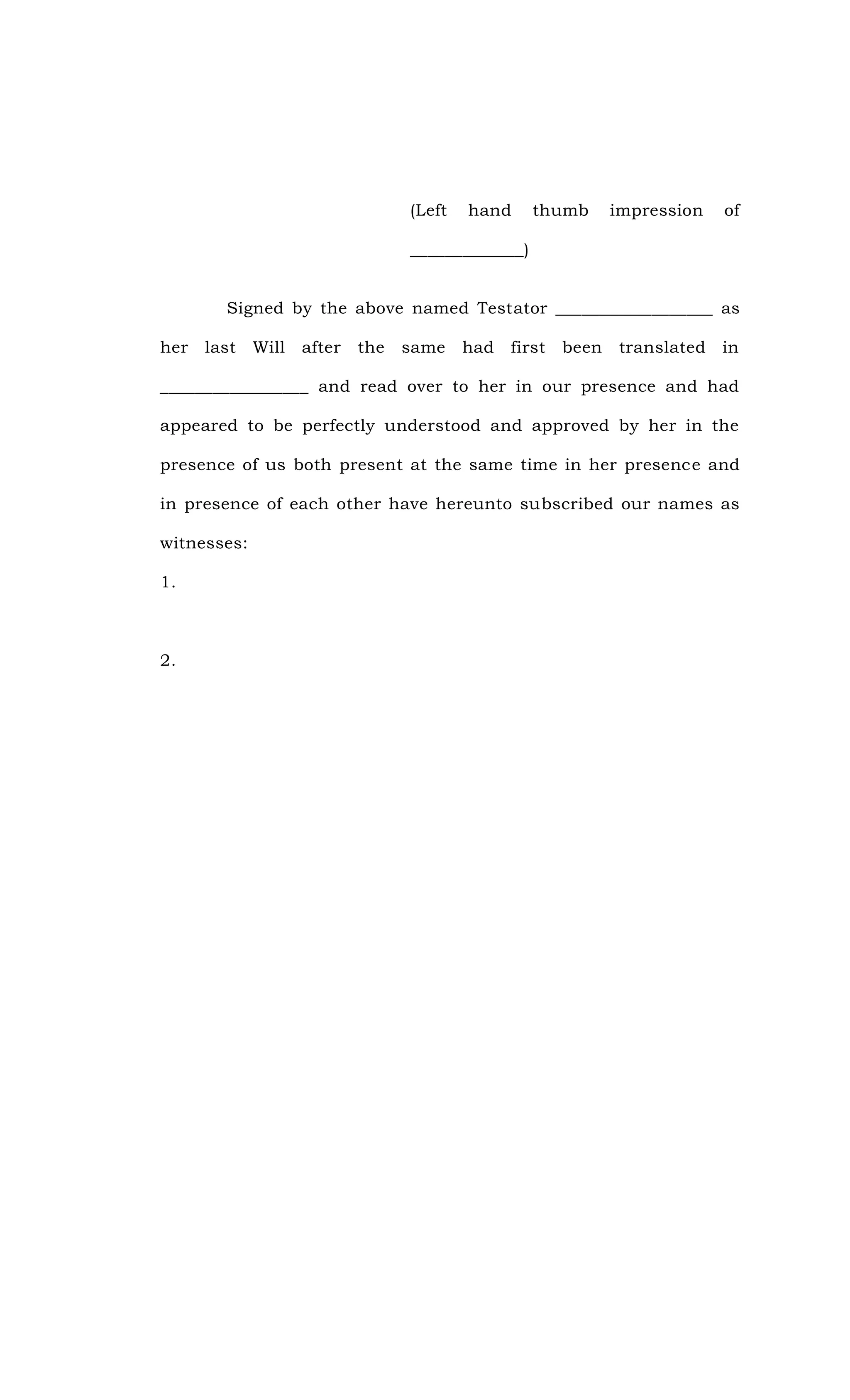 (Left hand thumb impression of
_____________)
Signed by the above named Testator __________________ as
her last Will after the same had first been translated in
_________________ and read over to her in our presence and had
appeared to be perfectly understood and approved by her in the
presence of us both present at the same time in her presence and
in presence of each other have hereunto subscribed our names as
witnesses:
1.
2.
 