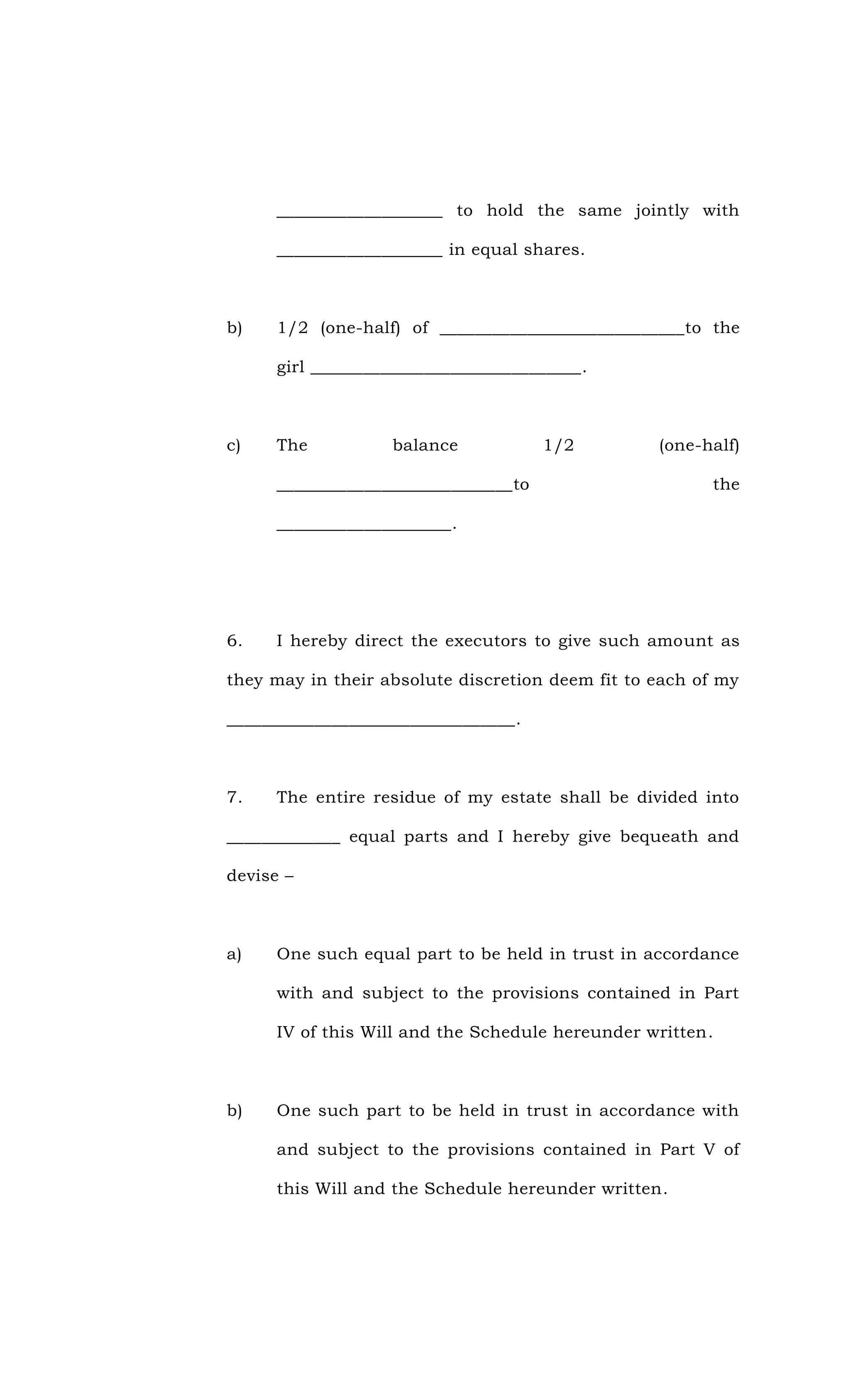 ___________________ to hold the same jointly with
___________________ in equal shares.
b) 1/2 (one-half) of ____________________________to the
girl _______________________________.
c) The balance 1/2 (one-half)
___________________________to the
____________________.
6. I hereby direct the executors to give such amount as
they may in their absolute discretion deem fit to each of my
_________________________________.
7. The entire residue of my estate shall be divided into
_____________ equal parts and I hereby give bequeath and
devise –
a) One such equal part to be held in trust in accordance
with and subject to the provisions contained in Part
IV of this Will and the Schedule hereunder written.
b) One such part to be held in trust in accordance with
and subject to the provisions contained in Part V of
this Will and the Schedule hereunder written.
 