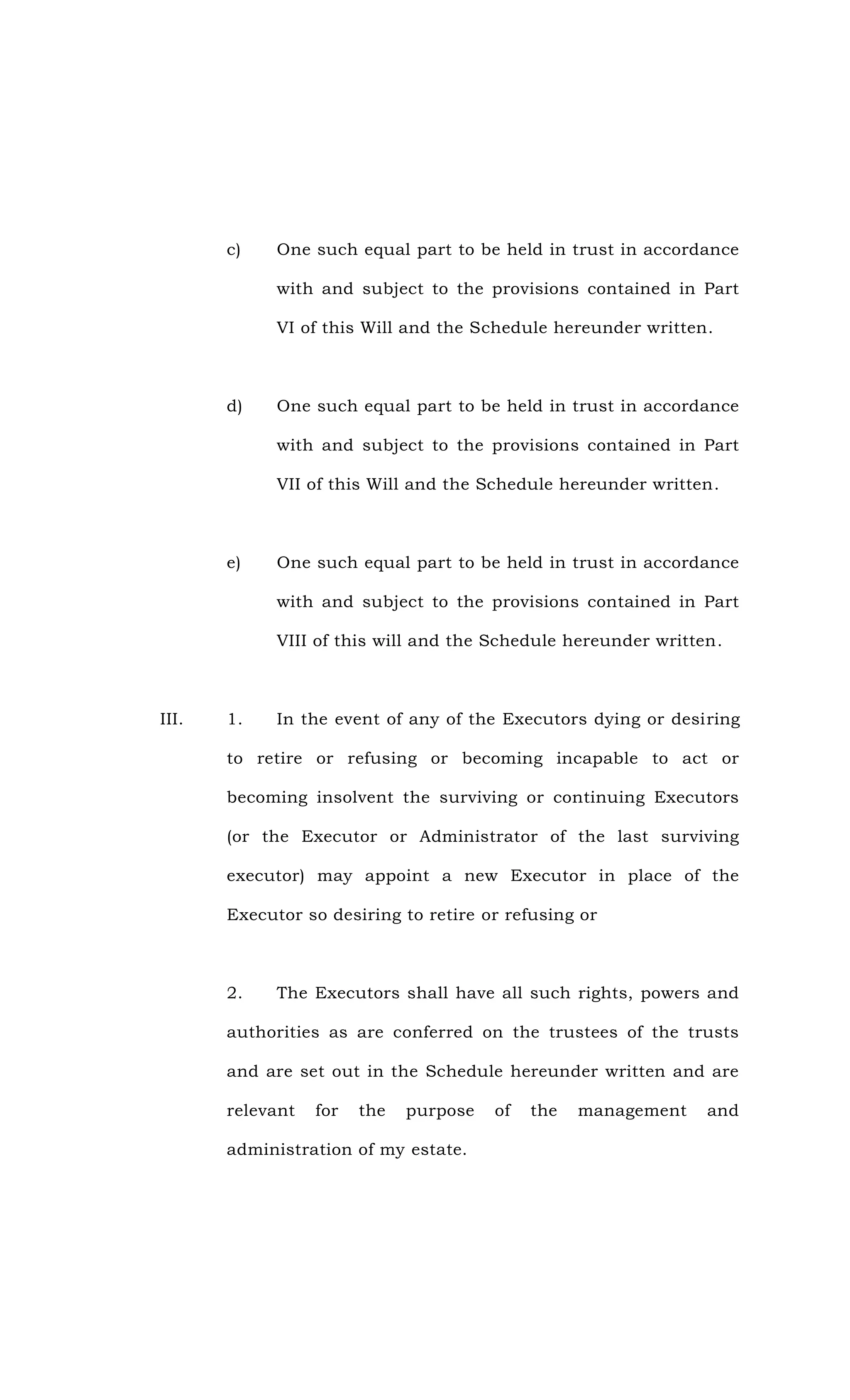 c) One such equal part to be held in trust in accordance
with and subject to the provisions contained in Part
VI of this Will and the Schedule hereunder written.
d) One such equal part to be held in trust in accordance
with and subject to the provisions contained in Part
VII of this Will and the Schedule hereunder written.
e) One such equal part to be held in trust in accordance
with and subject to the provisions contained in Part
VIII of this will and the Schedule hereunder written.
III. 1. In the event of any of the Executors dying or desiring
to retire or refusing or becoming incapable to act or
becoming insolvent the surviving or continuing Executors
(or the Executor or Administrator of the last surviving
executor) may appoint a new Executor in place of the
Executor so desiring to retire or refusing or
2. The Executors shall have all such rights, powers and
authorities as are conferred on the trustees of the trusts
and are set out in the Schedule hereunder written and are
relevant for the purpose of the management and
administration of my estate.
 