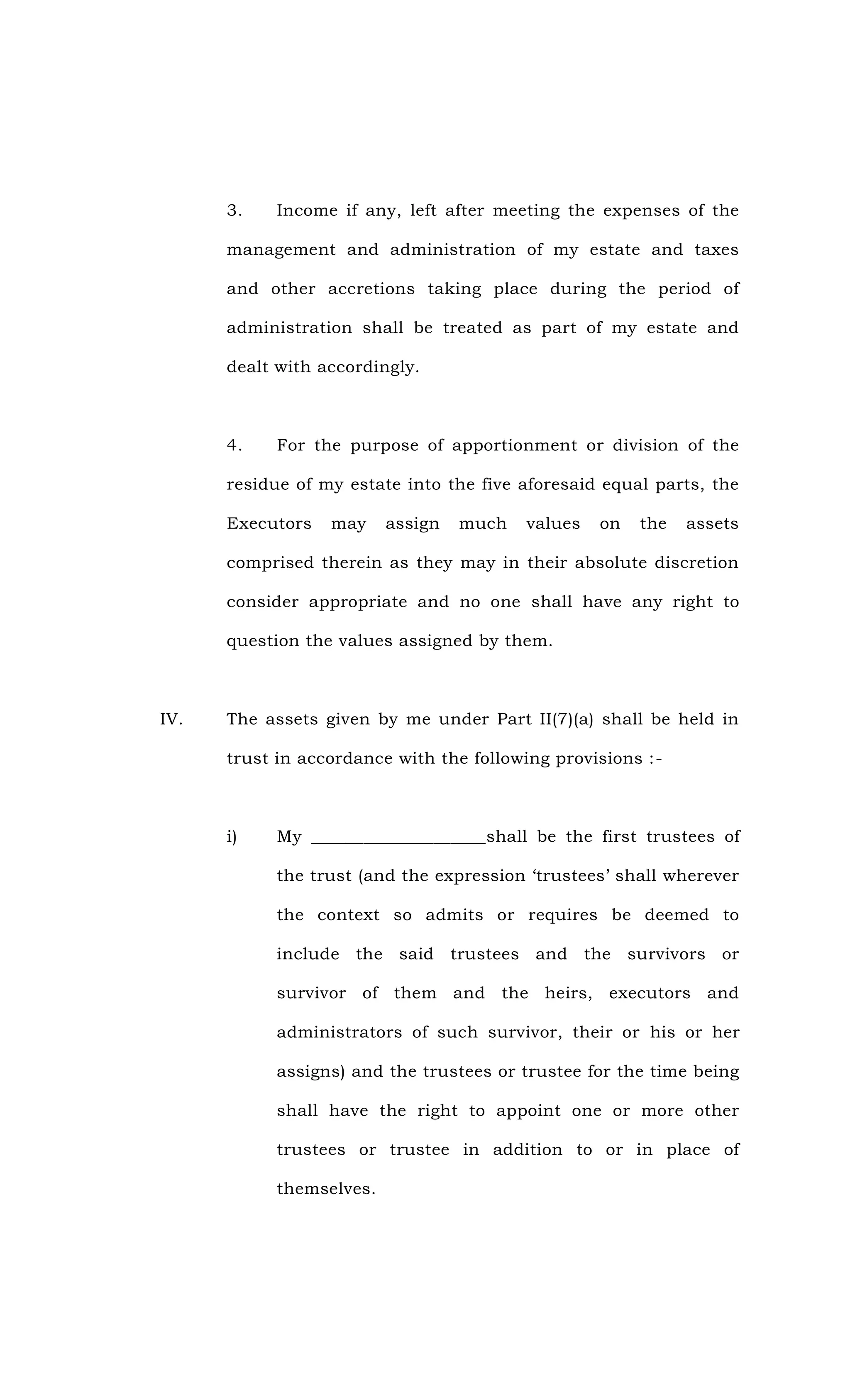 3. Income if any, left after meeting the expenses of the
management and administration of my estate and taxes
and other accretions taking place during the period of
administration shall be treated as part of my estate and
dealt with accordingly.
4. For the purpose of apportionment or division of the
residue of my estate into the five aforesaid equal parts, the
Executors may assign much values on the assets
comprised therein as they may in their absolute discretion
consider appropriate and no one shall have any right to
question the values assigned by them.
IV. The assets given by me under Part II(7)(a) shall be held in
trust in accordance with the following provisions :-
i) My ____________________shall be the first trustees of
the trust (and the expression ‘trustees’ shall wherever
the context so admits or requires be deemed to
include the said trustees and the survivors or
survivor of them and the heirs, executors and
administrators of such survivor, their or his or her
assigns) and the trustees or trustee for the time being
shall have the right to appoint one or more other
trustees or trustee in addition to or in place of
themselves.
 