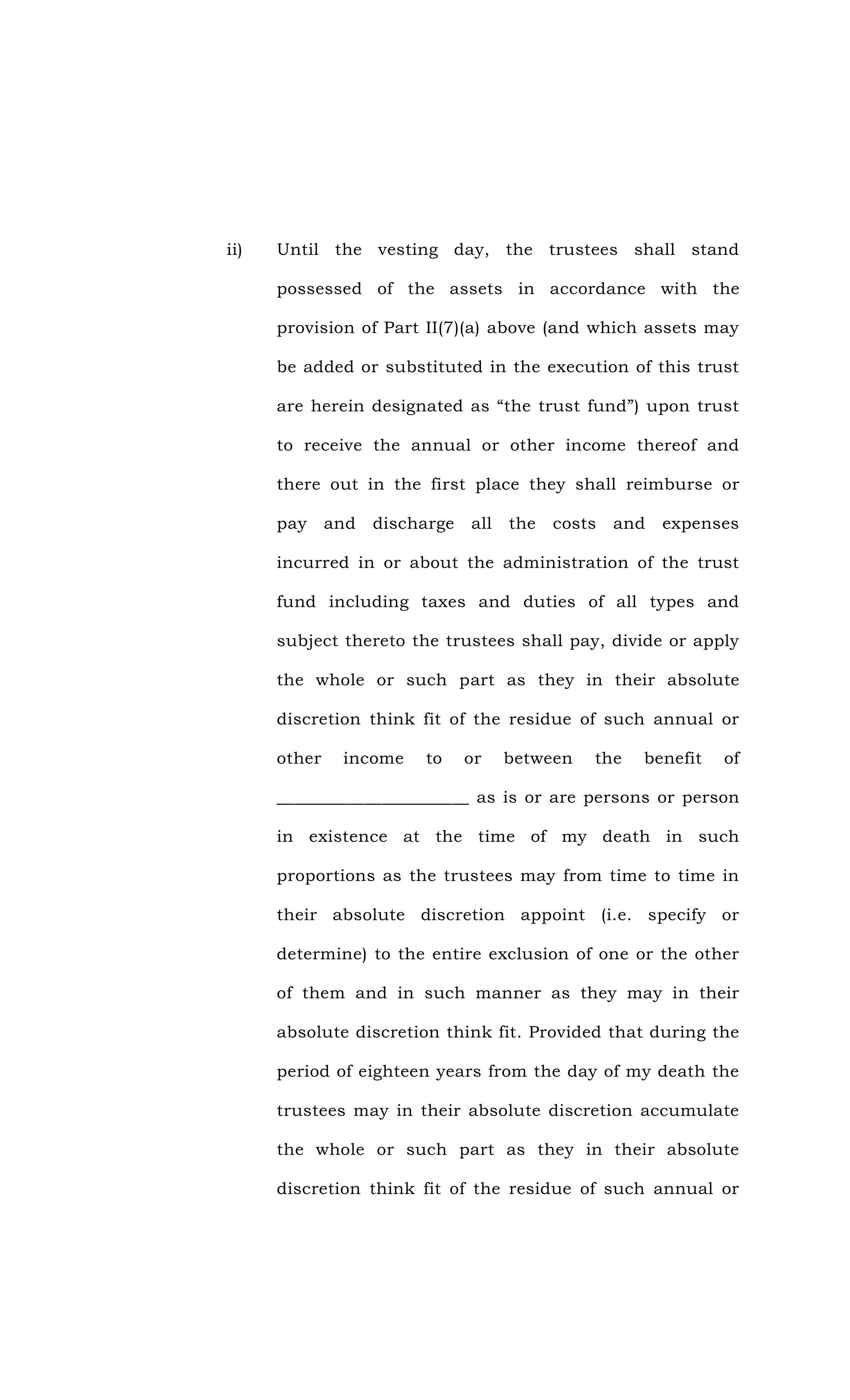 ii) Until the vesting day, the trustees shall stand
possessed of the assets in accordance with the
provision of Part II(7)(a) above (and which assets may
be added or substituted in the execution of this trust
are herein designated as “the trust fund”) upon trust
to receive the annual or other income thereof and
there out in the first place they shall reimburse or
pay and discharge all the costs and expenses
incurred in or about the administration of the trust
fund including taxes and duties of all types and
subject thereto the trustees shall pay, divide or apply
the whole or such part as they in their absolute
discretion think fit of the residue of such annual or
other income to or between the benefit of
______________________ as is or are persons or person
in existence at the time of my death in such
proportions as the trustees may from time to time in
their absolute discretion appoint (i.e. specify or
determine) to the entire exclusion of one or the other
of them and in such manner as they may in their
absolute discretion think fit. Provided that during the
period of eighteen years from the day of my death the
trustees may in their absolute discretion accumulate
the whole or such part as they in their absolute
discretion think fit of the residue of such annual or
 