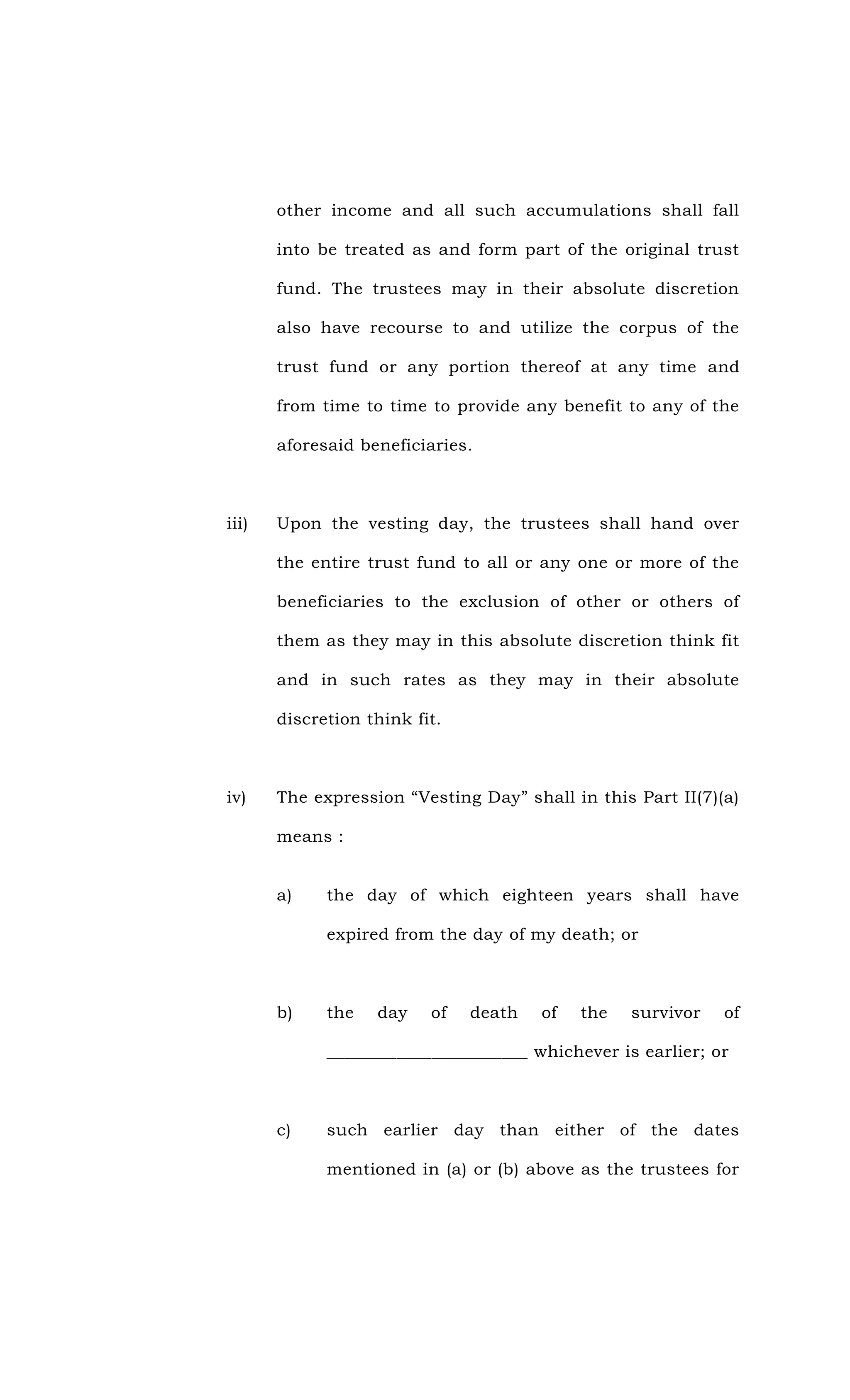 other income and all such accumulations shall fall
into be treated as and form part of the original trust
fund. The trustees may in their absolute discretion
also have recourse to and utilize the corpus of the
trust fund or any portion thereof at any time and
from time to time to provide any benefit to any of the
aforesaid beneficiaries.
iii) Upon the vesting day, the trustees shall hand over
the entire trust fund to all or any one or more of the
beneficiaries to the exclusion of other or others of
them as they may in this absolute discretion think fit
and in such rates as they may in their absolute
discretion think fit.
iv) The expression “Vesting Day” shall in this Part II(7)(a)
means :
a) the day of which eighteen years shall have
expired from the day of my death; or
b) the day of death of the survivor of
_______________________ whichever is earlier; or
c) such earlier day than either of the dates
mentioned in (a) or (b) above as the trustees for
 