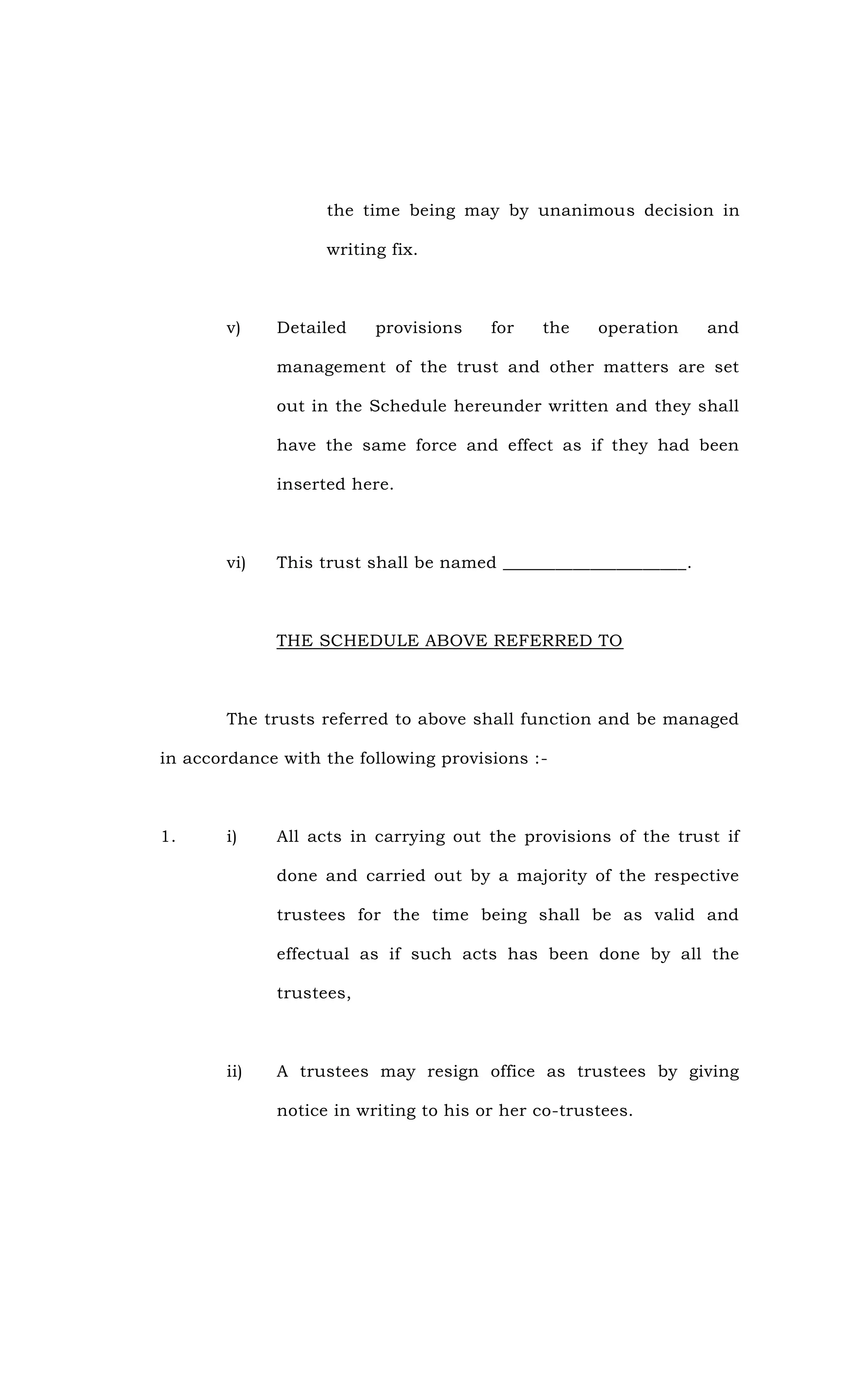 the time being may by unanimous decision in
writing fix.
v) Detailed provisions for the operation and
management of the trust and other matters are set
out in the Schedule hereunder written and they shall
have the same force and effect as if they had been
inserted here.
vi) This trust shall be named _____________________.
THE SCHEDULE ABOVE REFERRED TO
The trusts referred to above shall function and be managed
in accordance with the following provisions :-
1. i) All acts in carrying out the provisions of the trust if
done and carried out by a majority of the respective
trustees for the time being shall be as valid and
effectual as if such acts has been done by all the
trustees,
ii) A trustees may resign office as trustees by giving
notice in writing to his or her co-trustees.
 