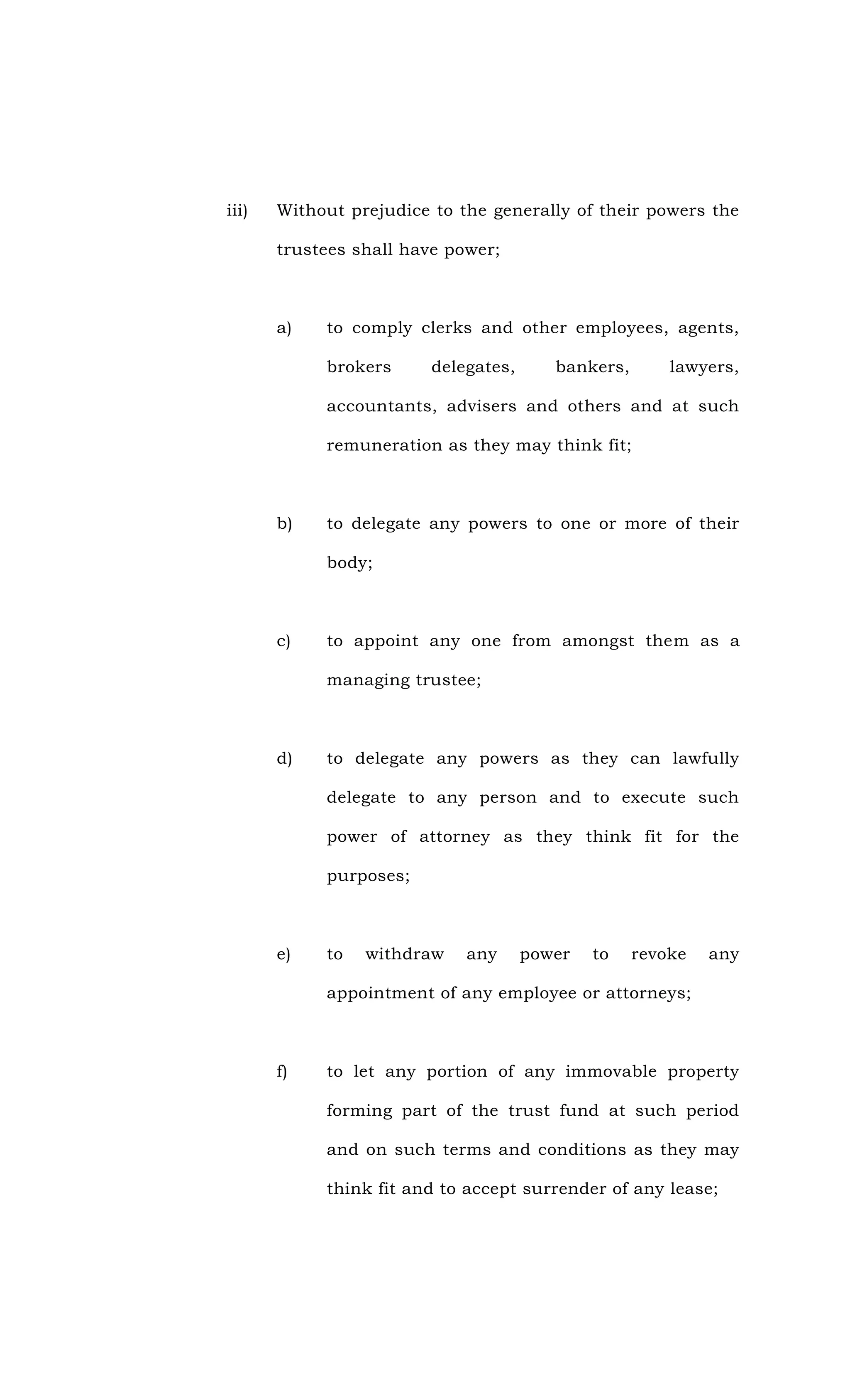 iii) Without prejudice to the generally of their powers the
trustees shall have power;
a) to comply clerks and other employees, agents,
brokers delegates, bankers, lawyers,
accountants, advisers and others and at such
remuneration as they may think fit;
b) to delegate any powers to one or more of their
body;
c) to appoint any one from amongst them as a
managing trustee;
d) to delegate any powers as they can lawfully
delegate to any person and to execute such
power of attorney as they think fit for the
purposes;
e) to withdraw any power to revoke any
appointment of any employee or attorneys;
f) to let any portion of any immovable property
forming part of the trust fund at such period
and on such terms and conditions as they may
think fit and to accept surrender of any lease;
 