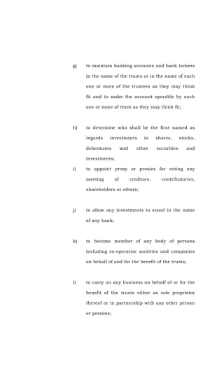 g) to maintain banking accounts and bank lockers
in the name of the trusts or in the name of such
one or more of the trustees as they may think
fit and to make the account operable by such
one or more of them as they may think fit;
h) to determine who shall be the first named as
regards investments in shares, stocks,
debentures and other securities and
investments;
i) to appoint proxy or proxies for voting any
meeting of creditors, contributories,
shareholders or others;
j) to allow any investments to stand in the name
of any bank;
k) to become member of any body of persons
including co-operative societies and companies
on behalf of and for the benefit of the trusts;
l) to carry on any business on behalf of or for the
benefit of the trusts either as sole proprietor
thereof or in partnership with any other person
or persons;
 
