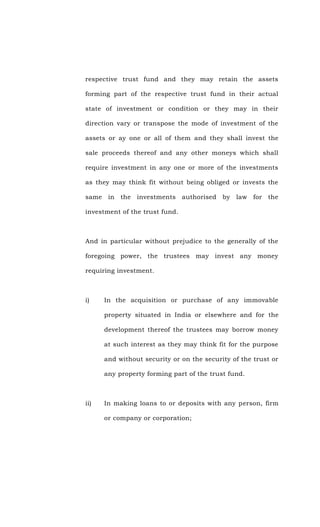 respective trust fund and they may retain the assets
forming part of the respective trust fund in their actual
state of investment or condition or they may in their
direction vary or transpose the mode of investment of the
assets or ay one or all of them and they shall invest the
sale proceeds thereof and any other moneys which shall
require investment in any one or more of the investments
as they may think fit without being obliged or invests the
same in the investments authorised by law for the
investment of the trust fund.
And in particular without prejudice to the generally of the
foregoing power, the trustees may invest any money
requiring investment.
i) In the acquisition or purchase of any immovable
property situated in India or elsewhere and for the
development thereof the trustees may borrow money
at such interest as they may think fit for the purpose
and without security or on the security of the trust or
any property forming part of the trust fund.
ii) In making loans to or deposits with any person, firm
or company or corporation;
 
