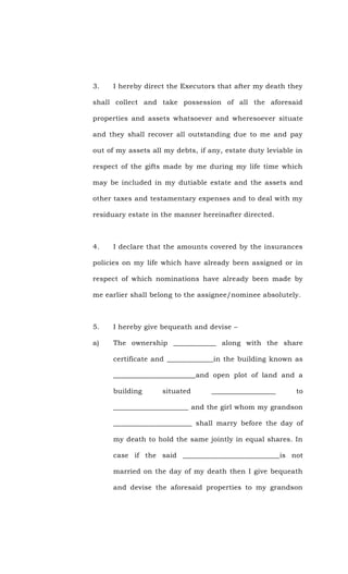 3. I hereby direct the Executors that after my death they
shall collect and take possession of all the aforesaid
properties and assets whatsoever and wheresoever situate
and they shall recover all outstanding due to me and pay
out of my assets all my debts, if any, estate duty leviable in
respect of the gifts made by me during my life time which
may be included in my dutiable estate and the assets and
other taxes and testamentary expenses and to deal with my
residuary estate in the manner hereinafter directed.
4. I declare that the amounts covered by the insurances
policies on my life which have already been assigned or in
respect of which nominations have already been made by
me earlier shall belong to the assignee/nominee absolutely.
5. I hereby give bequeath and devise –
a) The ownership ____________ along with the share
certificate and _____________in the building known as
_______________________and open plot of land and a
building situated __________________ to
_____________________ and the girl whom my grandson
______________________ shall marry before the day of
my death to hold the same jointly in equal shares. In
case if the said ___________________________is not
married on the day of my death then I give bequeath
and devise the aforesaid properties to my grandson
 