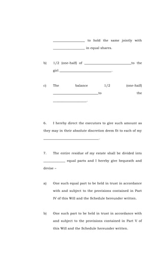___________________ to hold the same jointly with
___________________ in equal shares.
b) 1/2 (one-half) of ____________________________to the
girl _______________________________.
c) The balance 1/2 (one-half)
___________________________to the
____________________.
6. I hereby direct the executors to give such amount as
they may in their absolute discretion deem fit to each of my
_________________________________.
7. The entire residue of my estate shall be divided into
_____________ equal parts and I hereby give bequeath and
devise –
a) One such equal part to be held in trust in accordance
with and subject to the provisions contained in Part
IV of this Will and the Schedule hereunder written.
b) One such part to be held in trust in accordance with
and subject to the provisions contained in Part V of
this Will and the Schedule hereunder written.
 