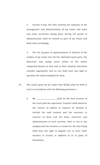 3. Income if any, left after meeting the expenses of the
management and administration of my estate and taxes
and other accretions taking place during the period of
administration shall be treated as part of my estate and
dealt with accordingly.
4. For the purpose of apportionment or division of the
residue of my estate into the five aforesaid equal parts, the
Executors may assign much values on the assets
comprised therein as they may in their absolute discretion
consider appropriate and no one shall have any right to
question the values assigned by them.
IV. The assets given by me under Part II(7)(a) shall be held in
trust in accordance with the following provisions :-
i) My ____________________shall be the first trustees of
the trust (and the expression ‘trustees’ shall wherever
the context so admits or requires be deemed to
include the said trustees and the survivors or
survivor of them and the heirs, executors and
administrators of such survivor, their or his or her
assigns) and the trustees or trustee for the time being
shall have the right to appoint one or more other
trustees or trustee in addition to or in place of
themselves.
 