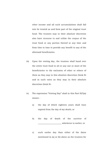 other income and all such accumulations shall fall
into be treated as and form part of the original trust
fund. The trustees may in their absolute discretion
also have recourse to and utilize the corpus of the
trust fund or any portion thereof at any time and
from time to time to provide any benefit to any of the
aforesaid beneficiaries.
iii) Upon the vesting day, the trustees shall hand over
the entire trust fund to all or any one or more of the
beneficiaries to the exclusion of other or others of
them as they may in this absolute discretion think fit
and in such rates as they may in their absolute
discretion think fit.
iv) The expression “Vesting Day” shall in this Part II(7)(a)
means :
a) the day of which eighteen years shall have
expired from the day of my death; or
b) the day of death of the survivor of
_______________________ whichever is earlier; or
c) such earlier day than either of the dates
mentioned in (a) or (b) above as the trustees for
 