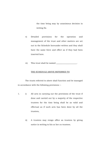 the time being may by unanimous decision in
writing fix.
v) Detailed provisions for the operation and
management of the trust and other matters are set
out in the Schedule hereunder written and they shall
have the same force and effect as if they had been
inserted here.
vi) This trust shall be named _____________________.
THE SCHEDULE ABOVE REFERRED TO
The trusts referred to above shall function and be managed
in accordance with the following provisions :-
1. i) All acts in carrying out the provisions of the trust if
done and carried out by a majority of the respective
trustees for the time being shall be as valid and
effectual as if such acts has been done by all the
trustees,
ii) A trustees may resign office as trustees by giving
notice in writing to his or her co-trustees.
 