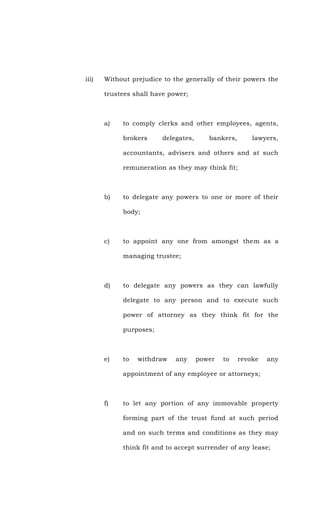 iii) Without prejudice to the generally of their powers the
trustees shall have power;
a) to comply clerks and other employees, agents,
brokers delegates, bankers, lawyers,
accountants, advisers and others and at such
remuneration as they may think fit;
b) to delegate any powers to one or more of their
body;
c) to appoint any one from amongst them as a
managing trustee;
d) to delegate any powers as they can lawfully
delegate to any person and to execute such
power of attorney as they think fit for the
purposes;
e) to withdraw any power to revoke any
appointment of any employee or attorneys;
f) to let any portion of any immovable property
forming part of the trust fund at such period
and on such terms and conditions as they may
think fit and to accept surrender of any lease;
 