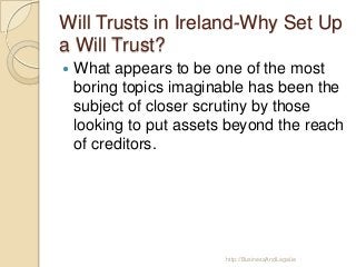 Will Trusts in Ireland-Why Set Up
a Will Trust?


What appears to be one of the most
boring topics imaginable has been the
subject of closer scrutiny by those
looking to put assets beyond the reach
of creditors.

http://BusinessAndLegal.ie

 