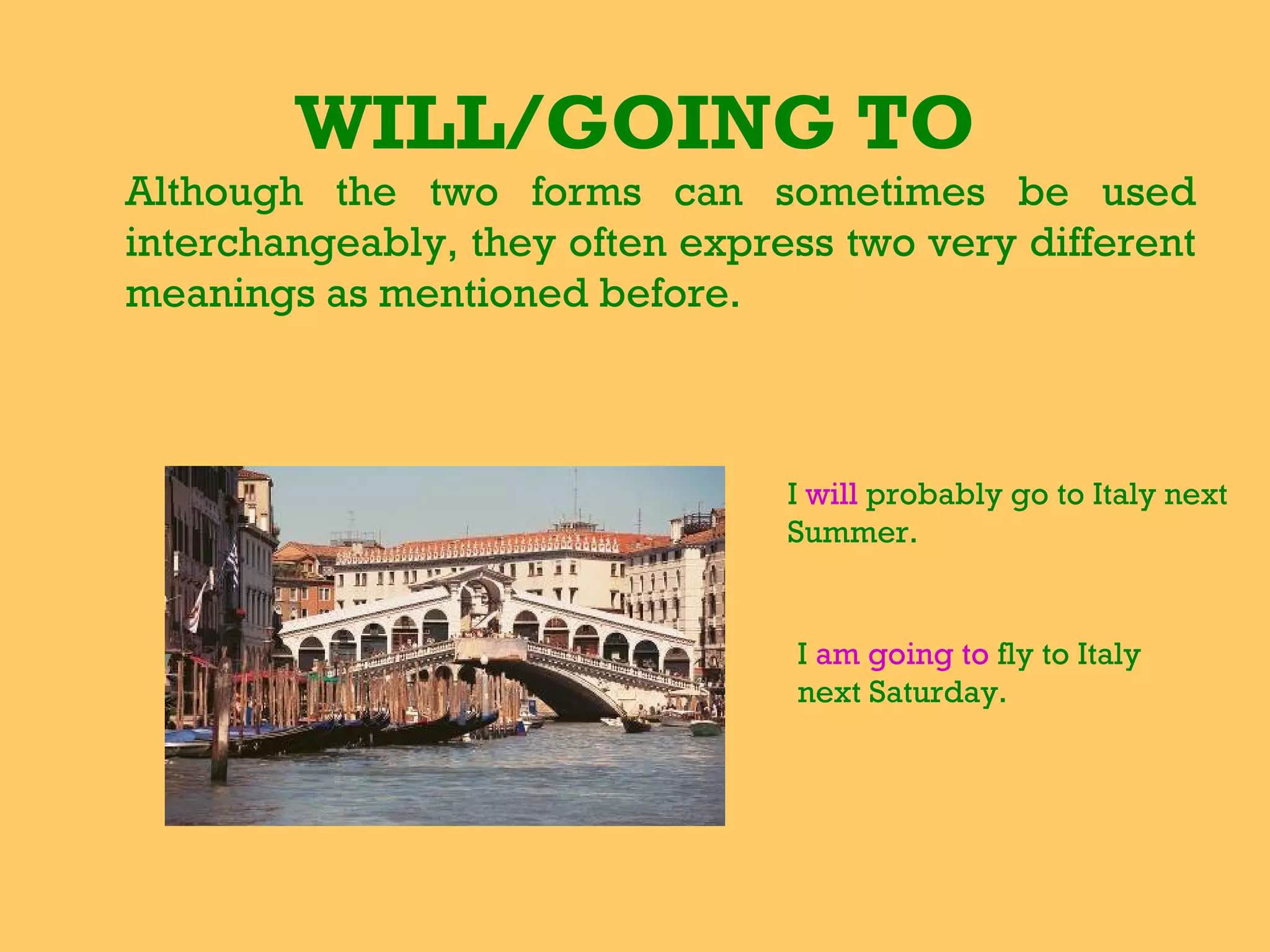WILL/GOING TO Although the two forms can sometimes be used interchangeably, they often express two very different meanings as mentioned before.   I  will  probably go to Italy next Summer.  I  am going to  fly to Italy next Saturday. 