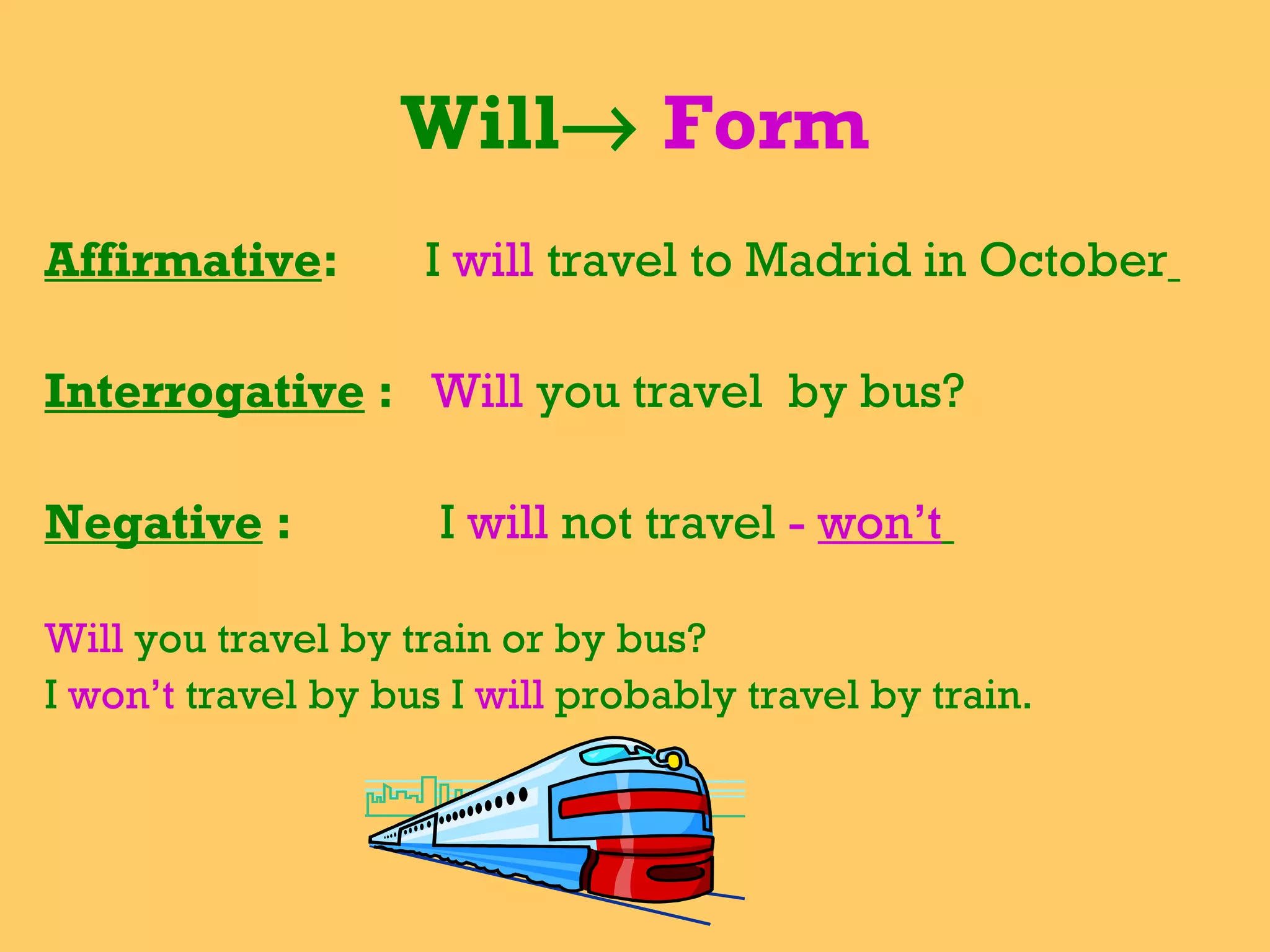 Will    Form Affirmative :  I  will   travel to Madrid in October   Interrogative  :  Will  you travel  by bus?  Negative  :  I  will  not travel  -  won’t   Will  you travel by train or by bus? I  won’t  travel by bus I  will  probably travel by train.  