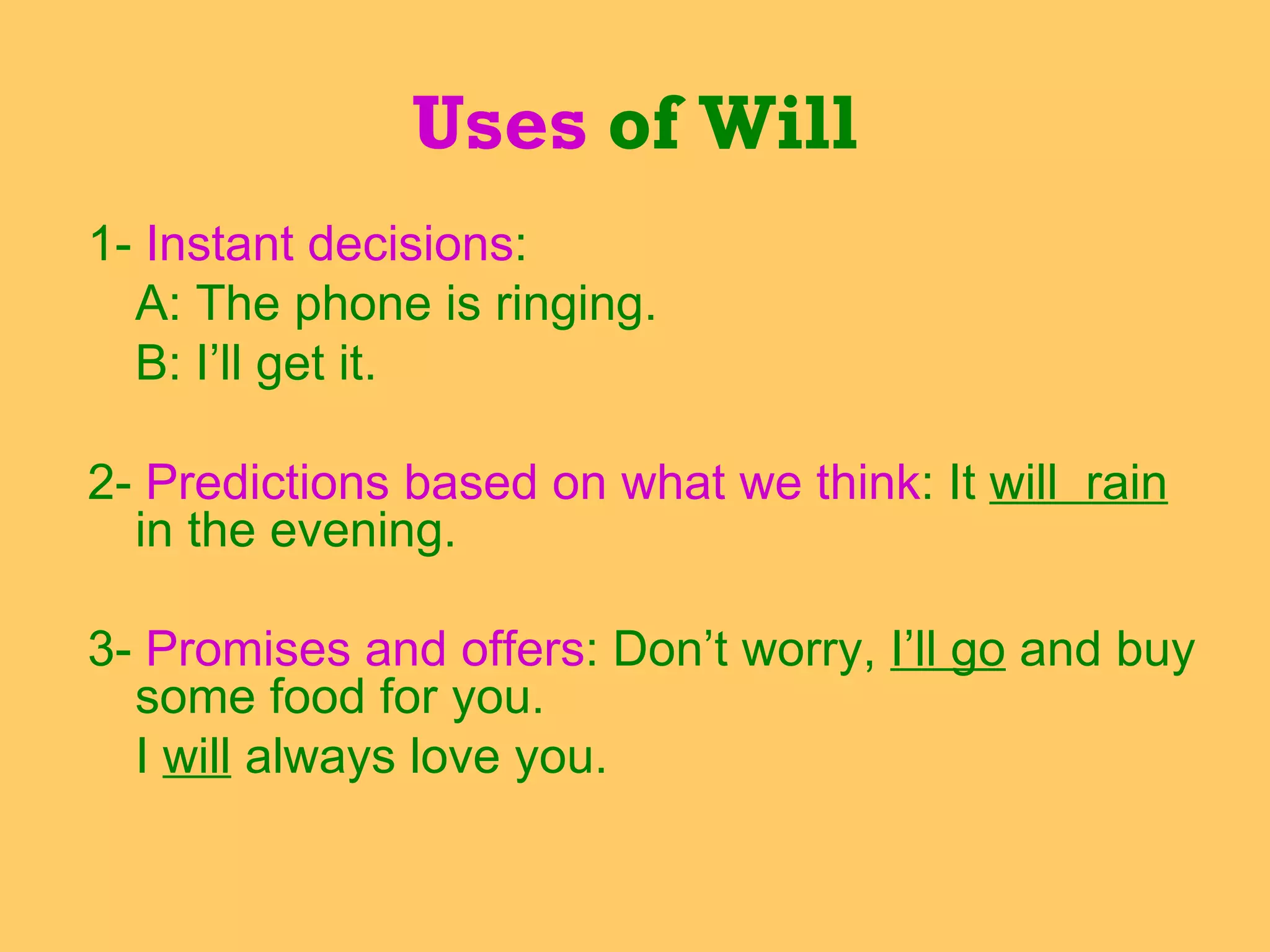 1-  Instant decisions :  A: The phone is ringing. B: I’ll get it. 2-  Predictions based on what we think : It  will  rain  in the evening.  3-  Promises and offers : Don’t worry,  I’ll go  and buy some food for you. I  will  always love you. Uses  of Will 