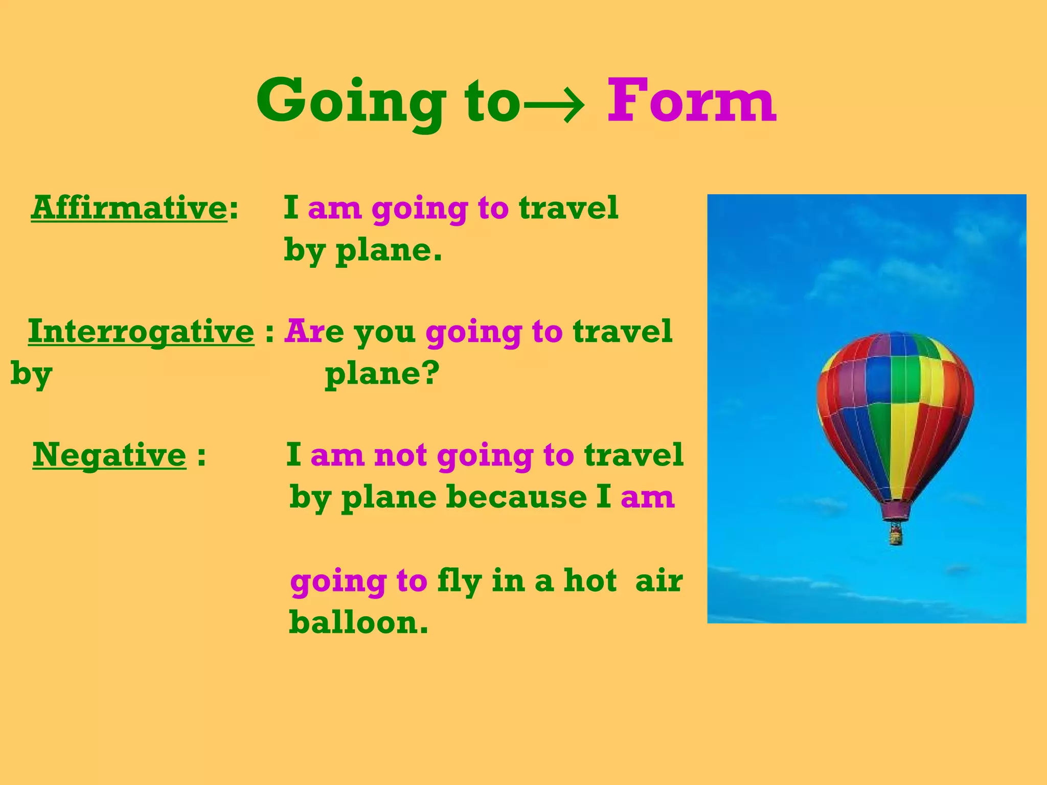 Going to    Form  Affirmative :  I  am going to  travel  by plane. Interrogative  :  Ar e you  going to  travel by  plane? Negative  :  I  am not going to  travel by plane because I  am  going to  fly in a hot  air balloon. 