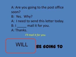 A: Are you going to the post office
soon?
B: Yes. Why?
A: I need to send this letter today.
B: I _____ mail it for you.
A: Thanks.
         I’ll mail it for you.


   WILL            Be Going to
 