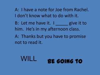 A: I have a note for Joe from Rachel.
I don’t know what to do with it.
B: Let me have it. I _____ give it to
him. He’s in my afternoon class.
A: Thanks but you have to promise
not to read it.


  WILL          Be Going to
 