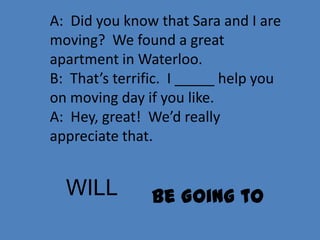 A: Did you know that Sara and I are
moving? We found a great
apartment in Waterloo.
B: That’s terrific. I _____ help you
on moving day if you like.
A: Hey, great! We’d really
appreciate that.


  WILL         Be Going to
 