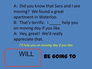 A: Did you know that Sara and I are
moving? We found a great
apartment in Waterloo.
B: That’s terrific. I _____ help you
on moving day if you like.
A: Hey, great! We’d really
appreciate that.
   I’ll help you on moving day if you like.

  WILL              Be Going to
 