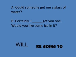 A: Could someone get me a glass of
water?

B: Certainly. I _____ get you one.
Would you like some ice in it?




  WILL          Be Going to
 