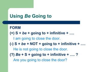 Using Be Going to
FORM
(+) S + be + going to + infinitive + ….
I am going to close the door.
(-) S + be + NOT + going to + infinitive + ….
He is not going to close the door.
(?) Be + S + going to + infinitive + …. ?
Are you going to close the door?
 