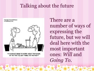 Talking about the future

             There are a
             number of ways of
             expressing the
             future, but we will
             deal here with the
             most important
             ones: Will and
             Going To.
 