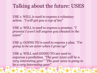Talking about the future: USES
USE 1: WILL is used to express a voluntary
action. "I will get you a cup of tea"

USE 2: WILL is used to express a promise. "I
promise I won't tell anyone you cheated in the
exam"

USE 3: GOING TO is used to express a plan. "I'm
going to be an actor when I grow up"

USE 4: WILL and GOING TO are used to
expxress a prediction. "The year 2222 will be a
very interesting year" "The year 2222 is going to
be a very interesting year"
 