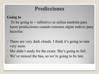 Predicciones
Going to
 To be going to + infinitivo se utiliza también para
 hacer predicciones cuando tenemos algún indicio para
 hacerlas:

 There are very dark clouds. I think it’s going to rain
  very soon.
 She didn’t study for the exam. She’s going to fail.
 We’ve missed the bus, so we’re going to be late.
 