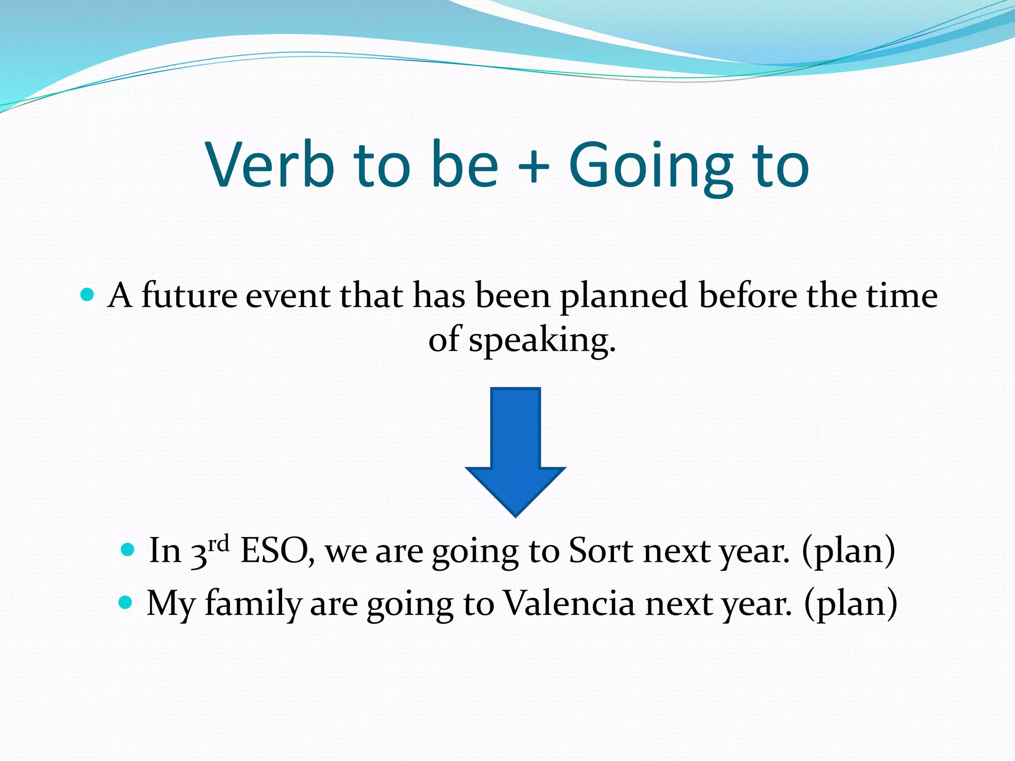 Verb to be + Going to
A future event that has been planned before the time
of speaking.
In 3rd ESO, we are going to Sort next year. (plan)
My family are going to Valencia next year. (plan)