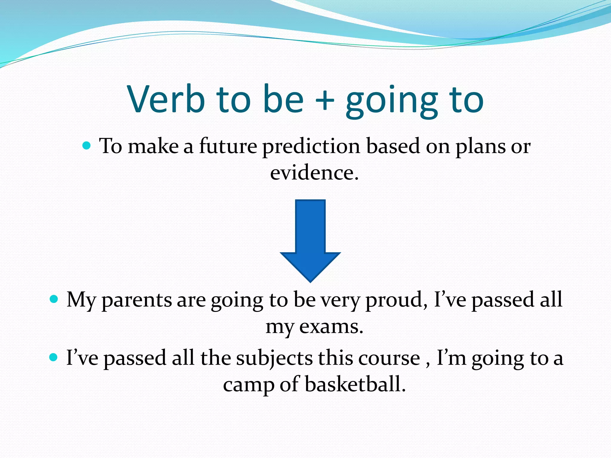 Verb to be + going to
To make a future prediction based on plans or
evidence.
My parents are going to be very proud, I’ve passed all
my exams.
I’ve passed all the subjects this course , I’m going to a
camp of basketball.