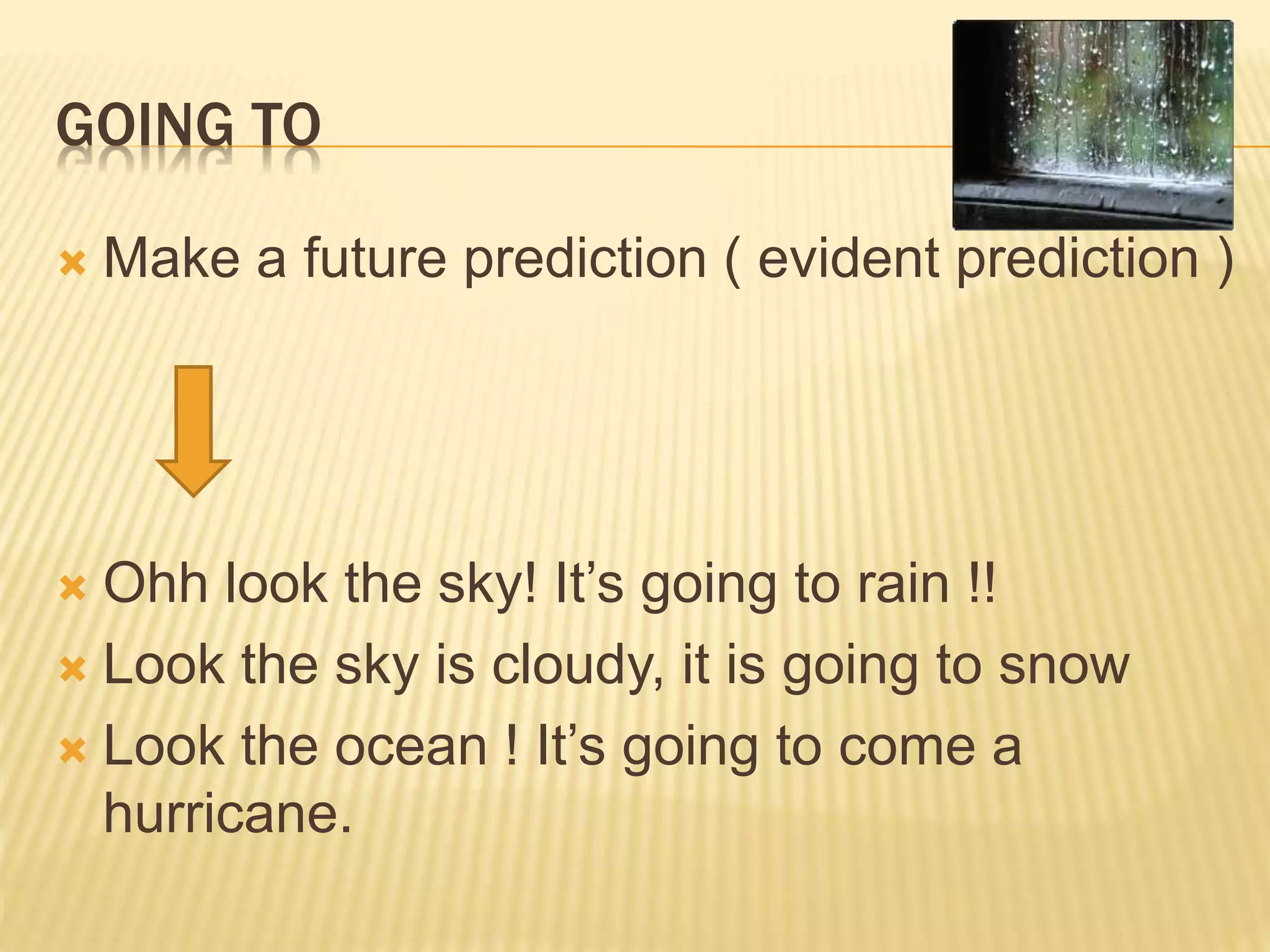 GOING TO
 Make a future prediction ( evident prediction )
 Ohh look the sky! It’s going to rain !!
 Look the sky is cloudy, it is going to snow
 Look the ocean ! It’s going to come a
hurricane.
 