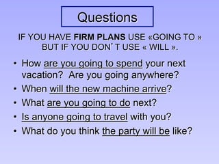 Questions
•  How are you going to spend your next
vacation? Are you going anywhere?
•  When will the new machine arrive?
•  What are you going to do next?
•  Is anyone going to travel with you?
•  What do you think the party will be like?
IF YOU HAVE FIRM PLANS USE «GOING TO »
BUT IF YOU DON’T USE « WILL ».
 