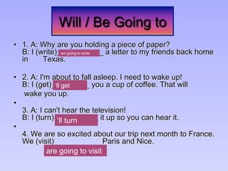 Will / Be Going to
•  1. A: Why are you holding a piece of paper?
B: I (write)___________ a letter to my friends back home
in Texas.
•  2. A: I'm about to fall asleep. I need to wake up!
B: I (get)_________ you a cup of coffee. That will
wake you up.
• 
3. A: I can't hear the television!
B: I (turn) __________ it up so you can hear it.
• 
4. We are so excited about our trip next month to France.
We (visit) ___________Paris and Nice.
are going to visit
‘ll turn
am going to write
‘ll get
 